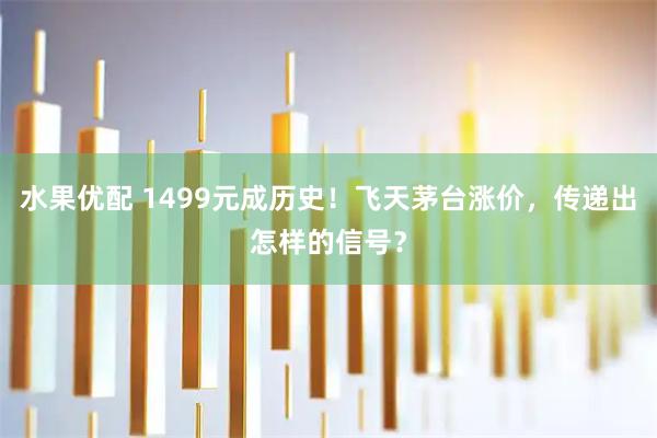 水果优配 1499元成历史！飞天茅台涨价，传递出怎样的信号？