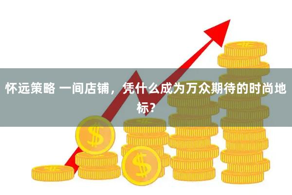 怀远策略 一间店铺，凭什么成为万众期待的时尚地标？