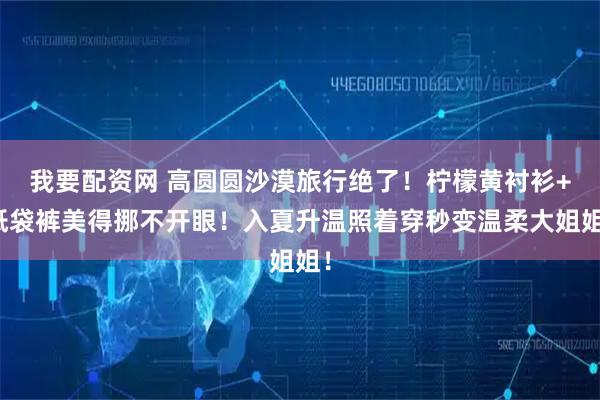 我要配资网 高圆圆沙漠旅行绝了！柠檬黄衬衫+纸袋裤美得挪不开眼！入夏升温照着穿秒变温柔大姐姐！