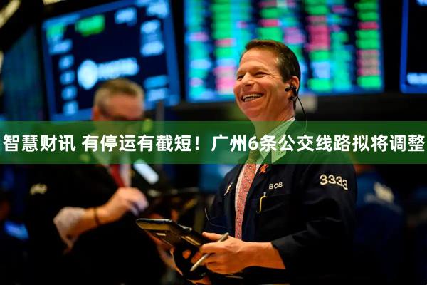 智慧财讯 有停运有截短！广州6条公交线路拟将调整