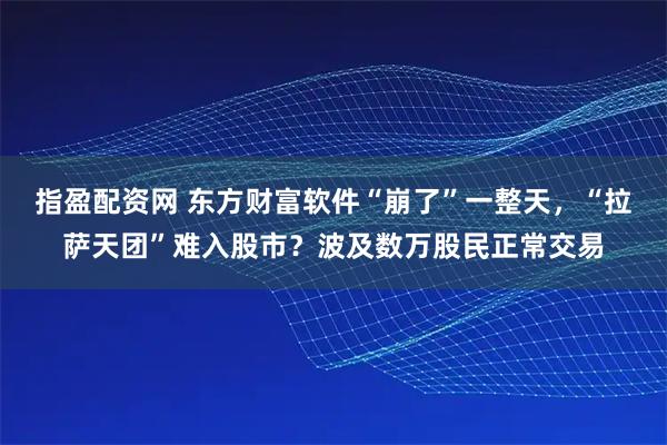 指盈配资网 东方财富软件“崩了”一整天，“拉萨天团”难入股市？波及数万股民正常交易