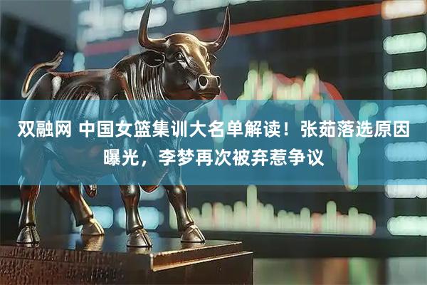双融网 中国女篮集训大名单解读！张茹落选原因曝光，李梦再次被弃惹争议