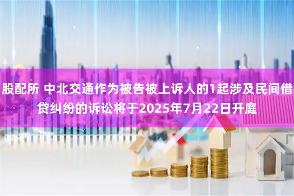 股配所 中北交通作为被告被上诉人的1起涉及民间借贷纠纷的诉讼将于2025年7月22日开庭